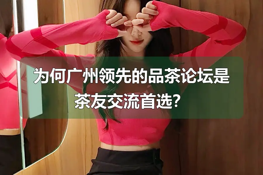 为何广州领先的品茶论坛是茶友交流首选？